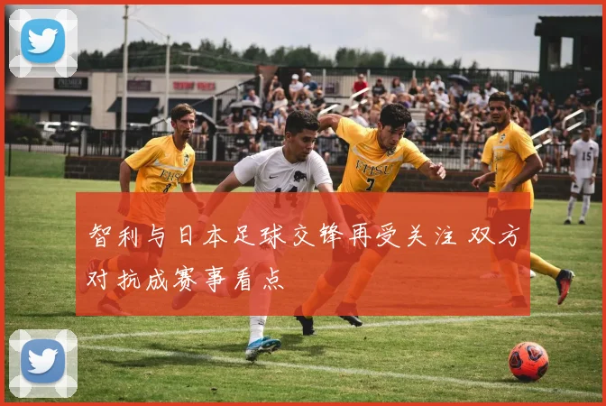 智利与日本足球交锋再受关注 双方对抗成赛事看点