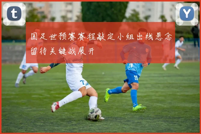 国足世预赛赛程敲定小组出线悬念留待关键战展开