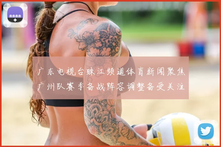 广东电视台珠江频道体育新闻聚焦广州队赛季备战阵容调整备受关注