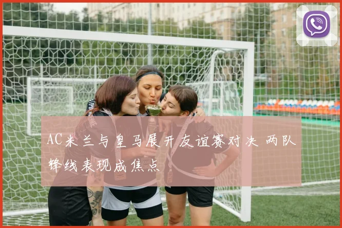 AC米兰与皇马展开友谊赛对决 两队锋线表现成焦点