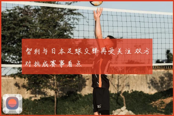 智利与日本足球交锋再受关注 双方对抗成赛事看点
