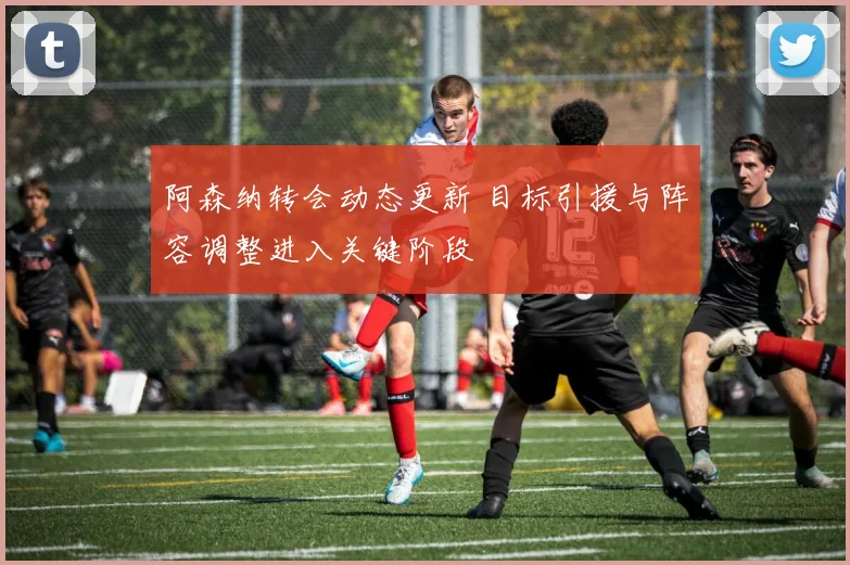 阿森纳转会动态更新 目标引援与阵容调整进入关键阶段