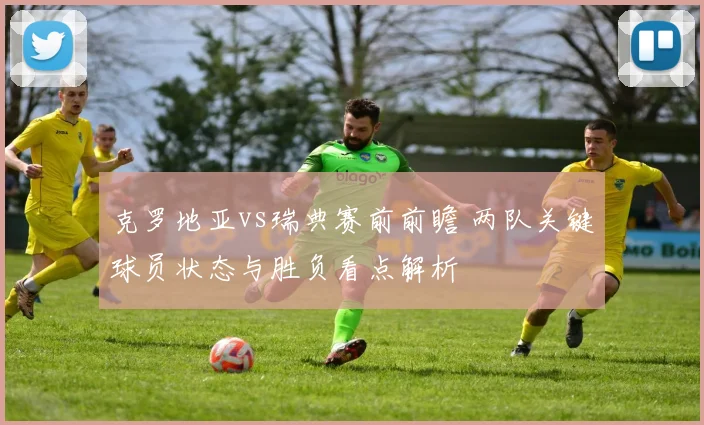 克罗地亚vs瑞典赛前前瞻 两队关键球员状态与胜负看点解析