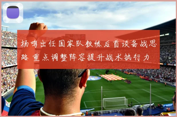 杨鸣出任国家队教练后首谈备战思路 重点调整阵容提升战术执行力
