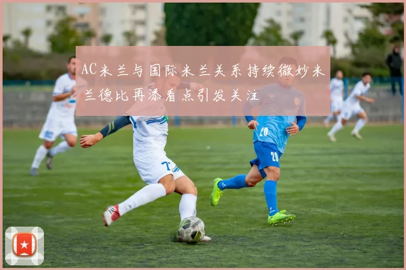 AC米兰与国际米兰关系持续微妙米兰德比再添看点引发关注