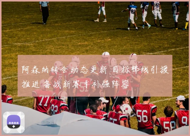 阿森纳转会动态更新 目标锋线引援推进 备战新赛季补强阵容