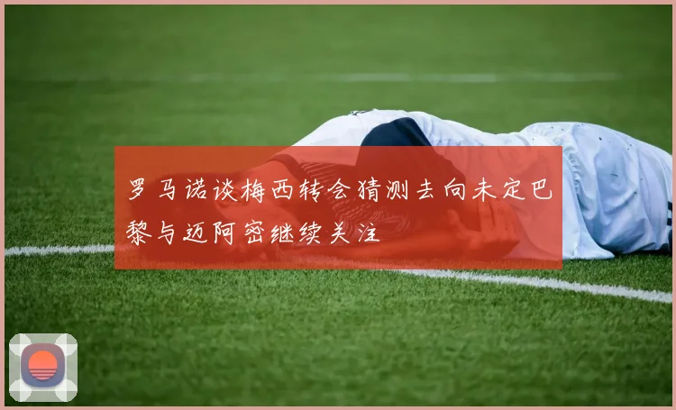 罗马诺谈梅西转会猜测去向未定巴黎与迈阿密继续关注