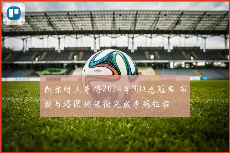凯尔特人夺得2024年NBA总冠军 布朗与塔图姆领衔完成夺冠征程