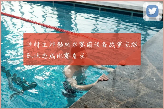沙特主帅勒纳尔赛前谈备战重点球队状态成比赛看点
