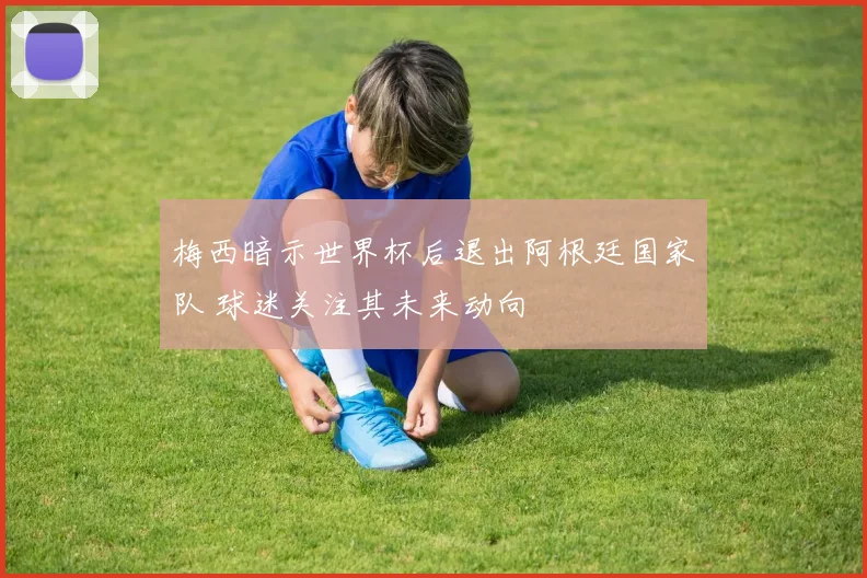 梅西暗示世界杯后退出阿根廷国家队 球迷关注其未来动向