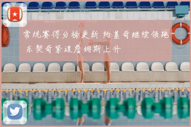 常规赛得分榜更新 约基奇继续领跑 东契奇紧追詹姆斯上升