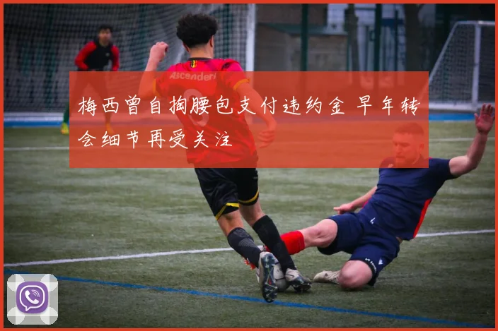 梅西曾自掏腰包支付违约金 早年转会细节再受关注