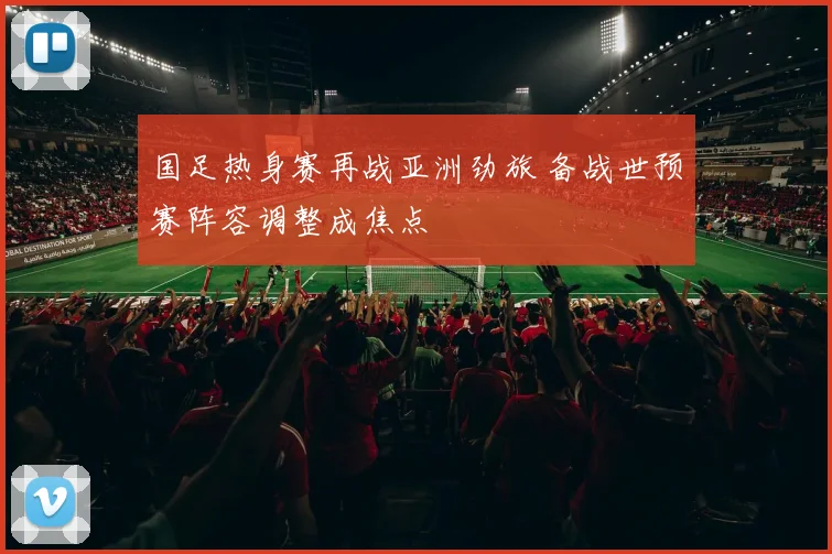 国足热身赛再战亚洲劲旅 备战世预赛阵容调整成焦点
