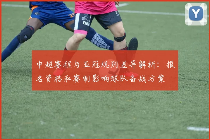 中超赛程与亚冠规则差异解析:报名资格和赛制影响球队备战方案