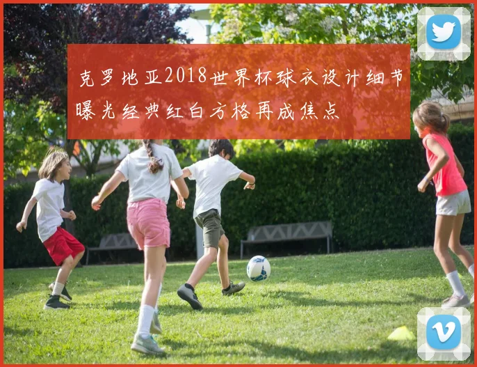 克罗地亚2018世界杯球衣设计细节曝光经典红白方格再成焦点