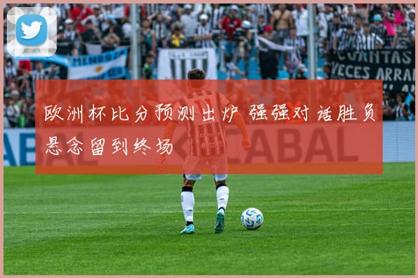 欧洲杯比分预测出炉 强强对话胜负悬念留到终场