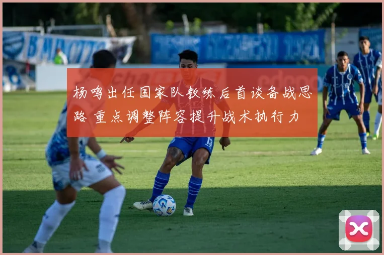 杨鸣出任国家队教练后首谈备战思路 重点调整阵容提升战术执行力