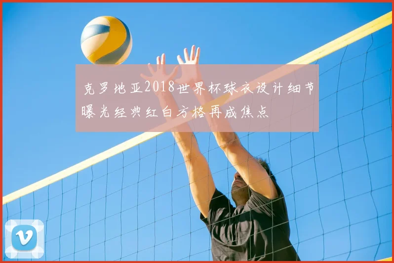 克罗地亚2018世界杯球衣设计细节曝光经典红白方格再成焦点