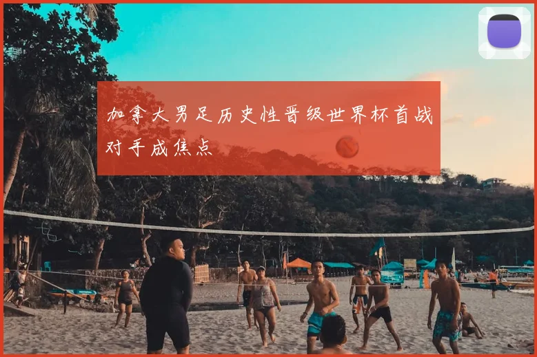 加拿大男足历史性晋级世界杯首战对手成焦点