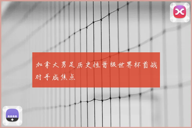 加拿大男足历史性晋级世界杯首战对手成焦点
