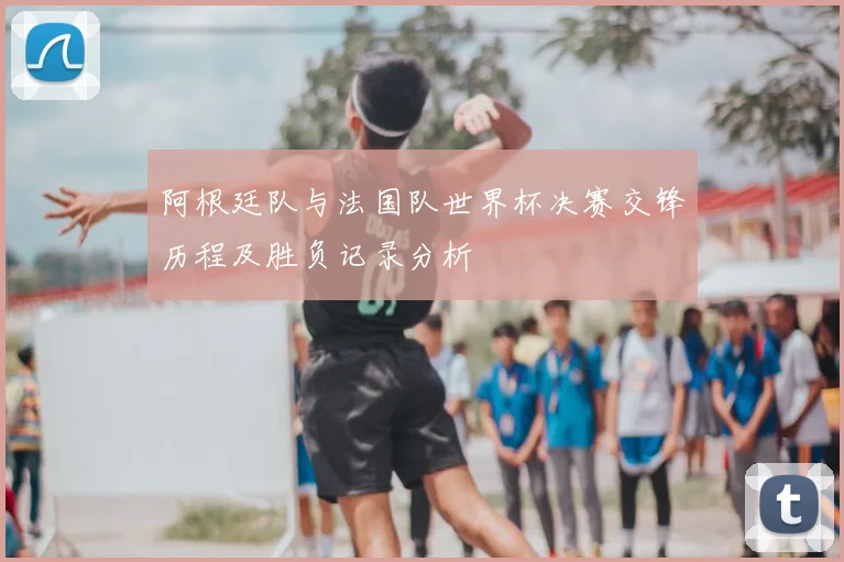阿根廷队与法国队世界杯决赛交锋历程及胜负记录分析