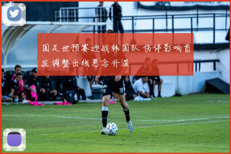 国足世预赛迎战韩国队 伤停影响首发调整出线悬念升温