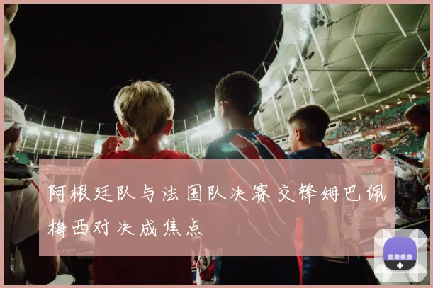 阿根廷队与法国队决赛交锋姆巴佩梅西对决成焦点