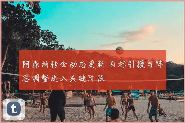 阿森纳转会动态更新 目标引援与阵容调整进入关键阶段