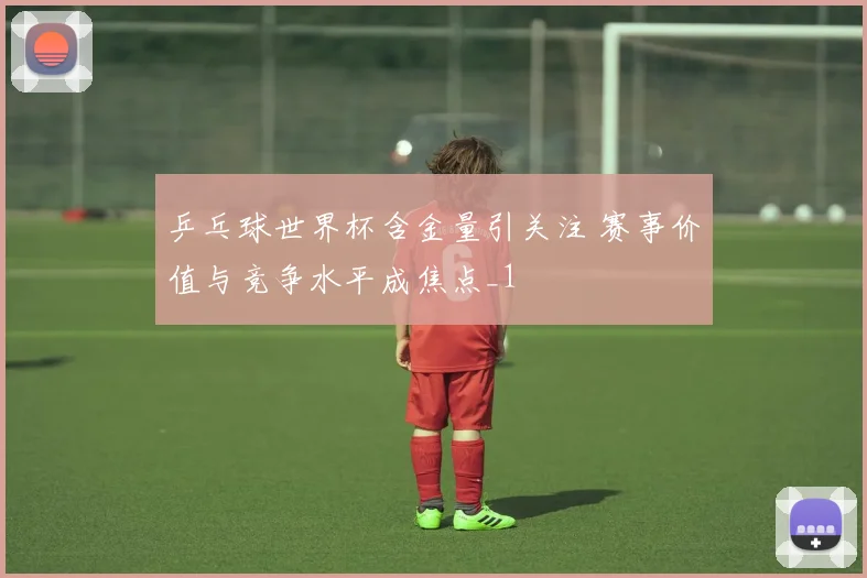 乒乓球世界杯含金量引关注 赛事价值与竞争水平成焦点_1