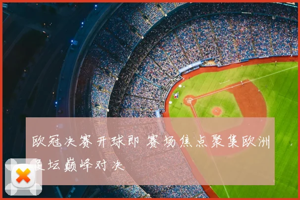 欧冠决赛开球即 赛场焦点聚集欧洲足坛巅峰对决