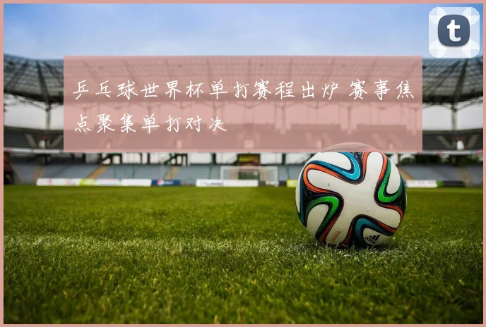 乒乓球世界杯单打赛程出炉 赛事焦点聚集单打对决